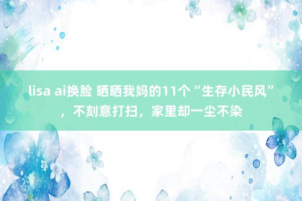 lisa ai换脸 晒晒我妈的11个“生存小民风”，不刻意打扫，家里却一尘不染