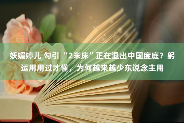 妖媚婷儿 勾引 “2米床”正在退出中国度庭？躬运用用过才懂，为何越来越少东说念主用