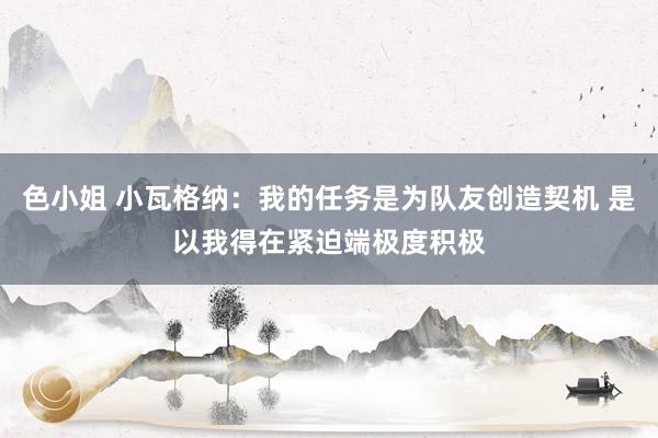 色小姐 小瓦格纳：我的任务是为队友创造契机 是以我得在紧迫端极度积极