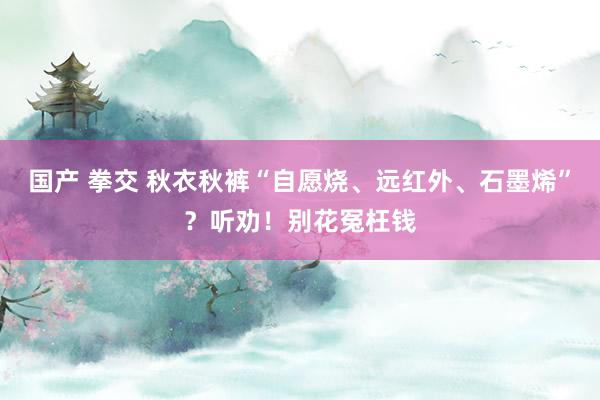 国产 拳交 秋衣秋裤“自愿烧、远红外、石墨烯”？听劝！别花冤枉钱