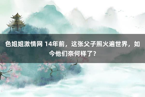 色姐姐激情网 14年前，这张父子照火遍世界，如今他们奈何样了？