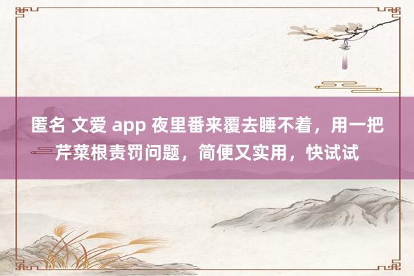 匿名 文爱 app 夜里番来覆去睡不着，用一把芹菜根责罚问题，简便又实用，快试试