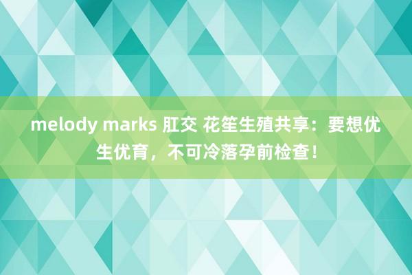 melody marks 肛交 花笙生殖共享：要想优生优育，不可冷落孕前检查！