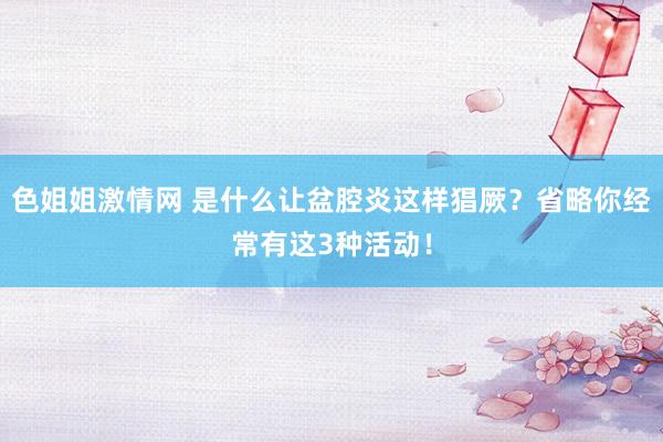 色姐姐激情网 是什么让盆腔炎这样猖厥？省略你经常有这3种活动！