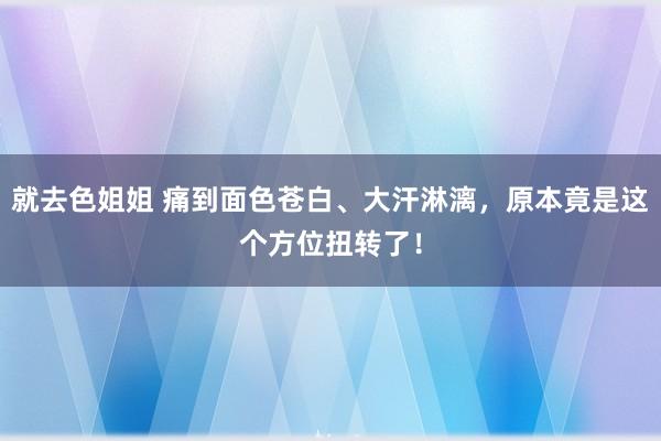 就去色姐姐 痛到面色苍白、大汗淋漓，原本竟是这个方位扭转了！