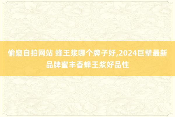 偷窥自拍网站 蜂王浆哪个牌子好，2024巨擘最新品牌蜜丰香蜂王浆好品性