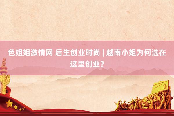 色姐姐激情网 后生创业时尚 | 越南小姐为何选在这里创业？