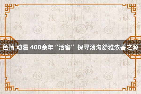 色情 动漫 400余年“活窖” 探寻汤沟舒雅浓香之源