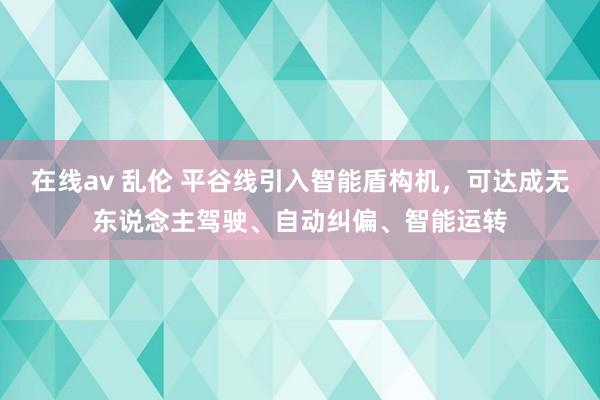 在线av 乱伦 平谷线引入智能盾构机，可达成无东说念主驾驶、自动纠偏、智能运转