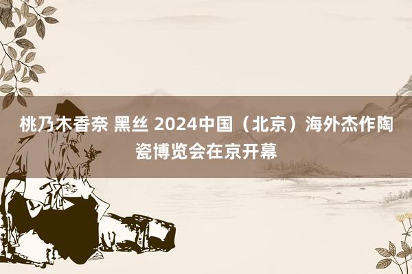 桃乃木香奈 黑丝 2024中国（北京）海外杰作陶瓷博览会在京开幕