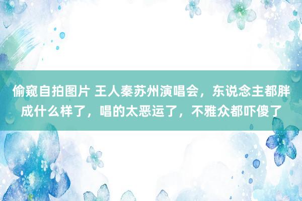 偷窥自拍图片 王人秦苏州演唱会，东说念主都胖成什么样了，唱的太恶运了，不雅众都吓傻了