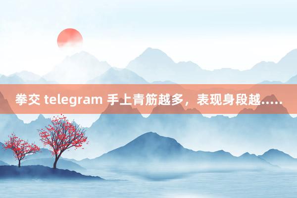 拳交 telegram 手上青筋越多，表现身段越.....