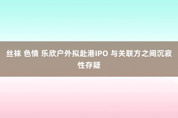 丝袜 色情 乐欣户外拟赴港IPO 与关联方之间沉寂性存疑