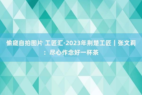 偷窥自拍图片 工匠汇·2023年荆楚工匠｜张文莉：尽心作念好一杯茶