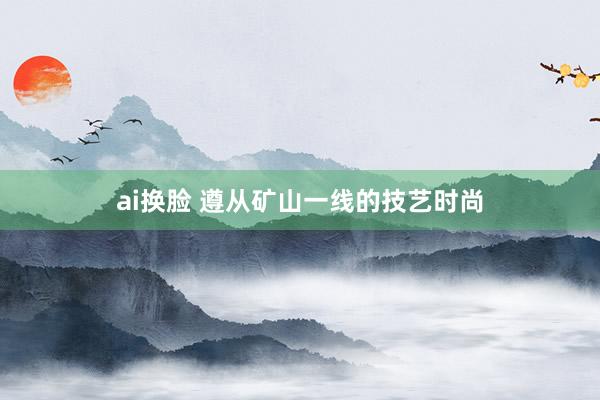 ai换脸 遵从矿山一线的技艺时尚