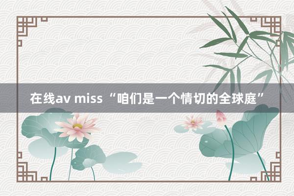 在线av miss “咱们是一个情切的全球庭”