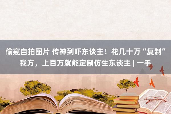 偷窥自拍图片 传神到吓东谈主！花几十万“复制”我方，上百万就能定制仿生东谈主 | 一手