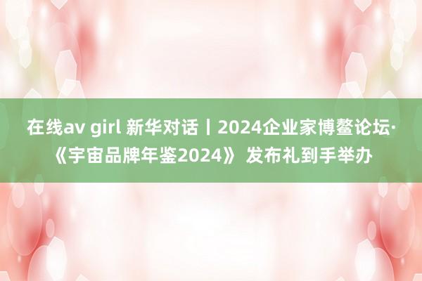 在线av girl 新华对话丨2024企业家博鳌论坛·《宇宙品牌年鉴2024》 发布礼到手举办