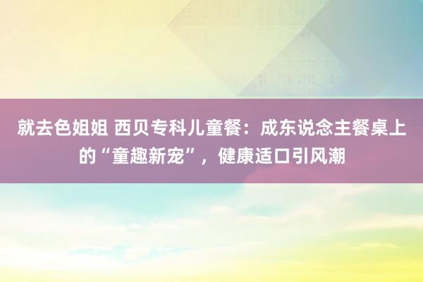 就去色姐姐 西贝专科儿童餐：成东说念主餐桌上的“童趣新宠”，健康适口引风潮