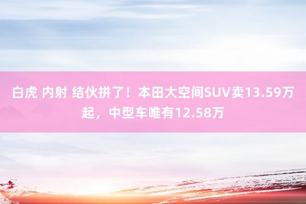 白虎 内射 结伙拼了！本田大空间SUV卖13.59万起，中型车唯有12.58万