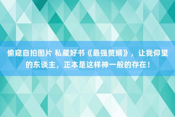 偷窥自拍图片 私藏好书《最强赘婿》，让我仰望的东谈主，正本是这样神一般的存在！