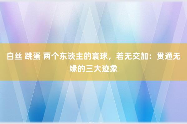 白丝 跳蛋 两个东谈主的寰球，若无交加：贯通无缘的三大迹象