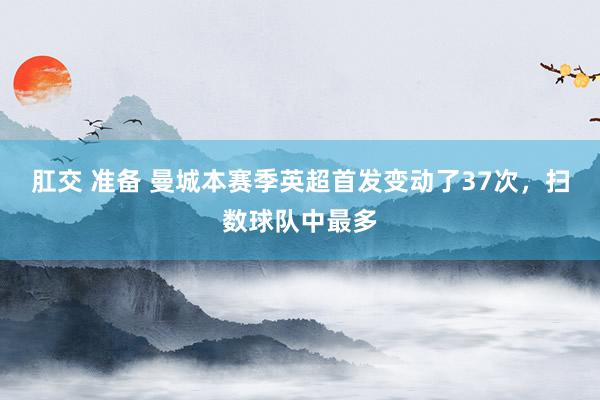 肛交 准备 曼城本赛季英超首发变动了37次，扫数球队中最多