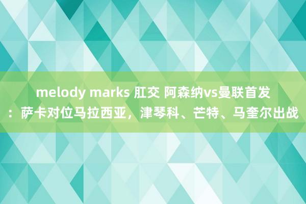 melody marks 肛交 阿森纳vs曼联首发：萨卡对位马拉西亚，津琴科、芒特、马奎尔出战