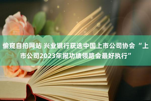 偷窥自拍网站 兴业银行获选中国上市公司协会 “上市公司2023年报功绩领路会最好执行”