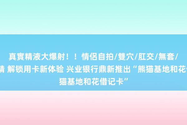 真實精液大爆射！！情侶自拍/雙穴/肛交/無套/大量噴精 解锁用卡新体验 兴业银行鼎新推出“熊猫基地和花借记卡”