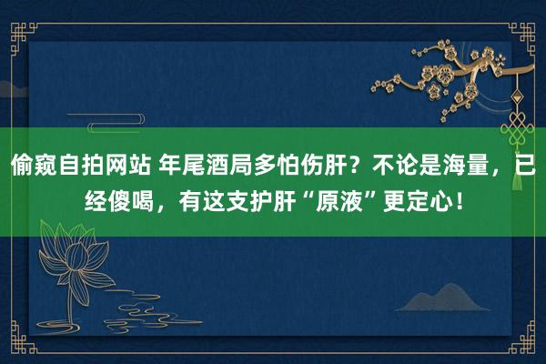 偷窥自拍网站 年尾酒局多怕伤肝？不论是海量，已经傻喝，有这支护肝“原液”更定心！