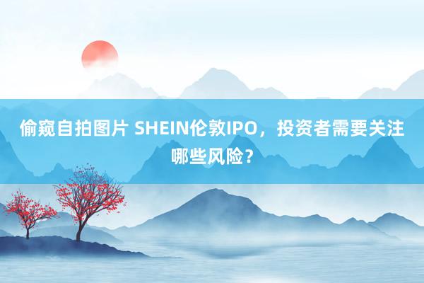 偷窥自拍图片 SHEIN伦敦IPO，投资者需要关注哪些风险？