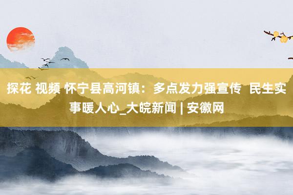 探花 视频 怀宁县高河镇：多点发力强宣传  民生实事暖人心_大皖新闻 | 安徽网