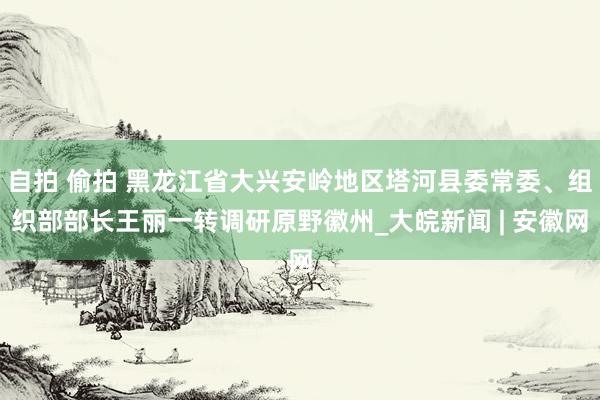 自拍 偷拍 黑龙江省大兴安岭地区塔河县委常委、组织部部长王丽一转调研原野徽州_大皖新闻 | 安徽网