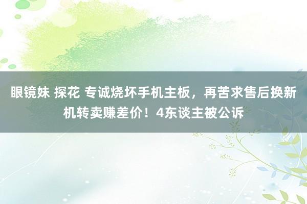 眼镜妹 探花 专诚烧坏手机主板，再苦求售后换新机转卖赚差价！4东谈主被公诉