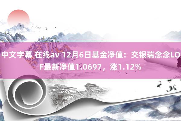 中文字幕 在线av 12月6日基金净值：交银瑞念念LOF最新净值1.0697，涨1.12%