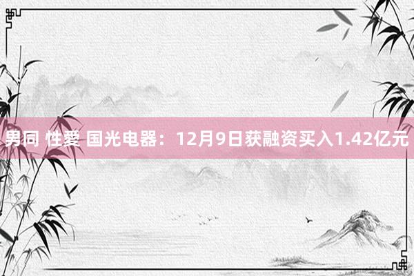 男同 性愛 国光电器：12月9日获融资买入1.42亿元