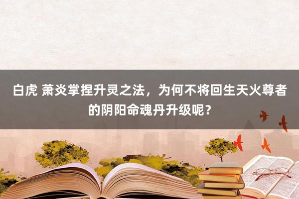 白虎 萧炎掌捏升灵之法，为何不将回生天火尊者的阴阳命魂丹升级呢？