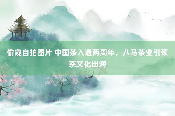 偷窥自拍图片 中国茶入遗两周年，八马茶业引颈茶文化出海