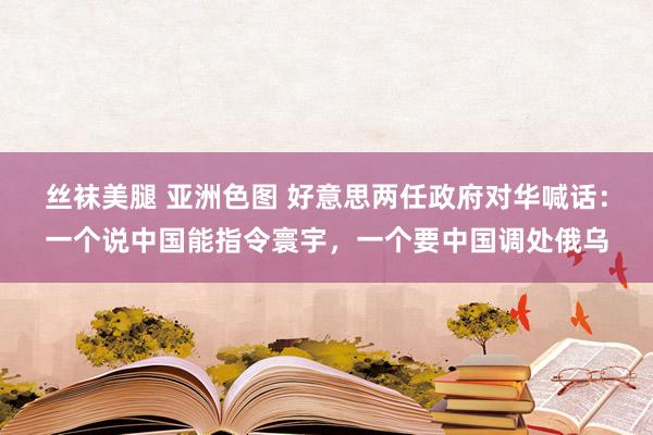 丝袜美腿 亚洲色图 好意思两任政府对华喊话：一个说中国能指令寰宇，一个要中国调处俄乌