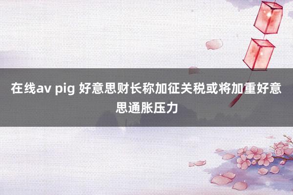 在线av pig 好意思财长称加征关税或将加重好意思通胀压力