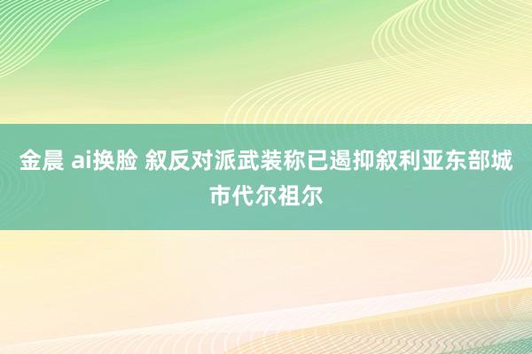 金晨 ai换脸 叙反对派武装称已遏抑叙利亚东部城市代尔祖尔