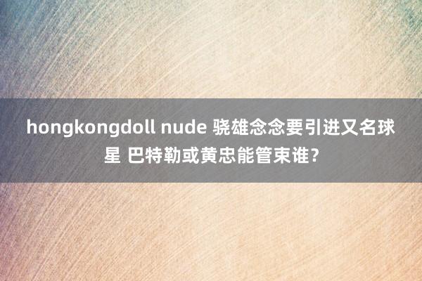 hongkongdoll nude 骁雄念念要引进又名球星 巴特勒或黄忠能管束谁？