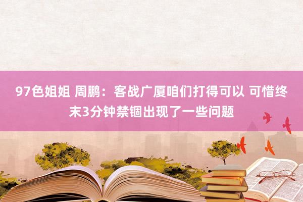 97色姐姐 周鹏：客战广厦咱们打得可以 可惜终末3分钟禁锢出现了一些问题