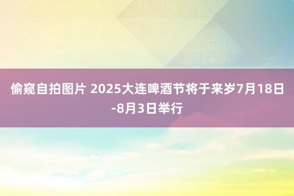 偷窥自拍图片 2025大连啤酒节将于来岁7月18日-8月3日举行