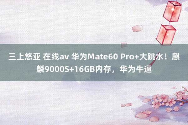 三上悠亚 在线av 华为Mate60 Pro+大跳水！麒麟9000S+16GB内存，华为牛逼