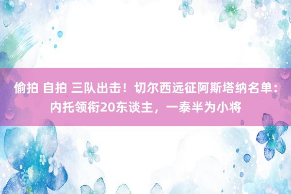 偷拍 自拍 三队出击！切尔西远征阿斯塔纳名单：内托领衔20东谈主，一泰半为小将