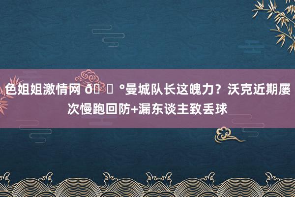 色姐姐激情网 😰曼城队长这魄力？沃克近期屡次慢跑回防+漏东谈主致丢球