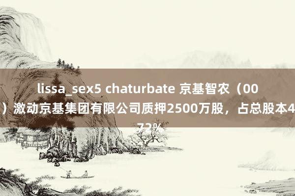 lissa_sex5 chaturbate 京基智农（000048）激动京基集团有限公司质押2500万股，占总股本4.72%