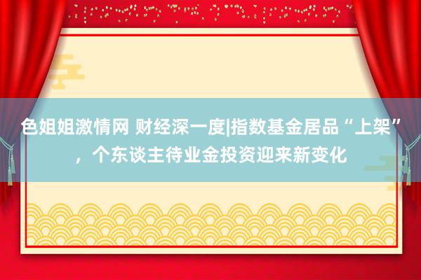 色姐姐激情网 财经深一度|指数基金居品“上架”，个东谈主待业金投资迎来新变化